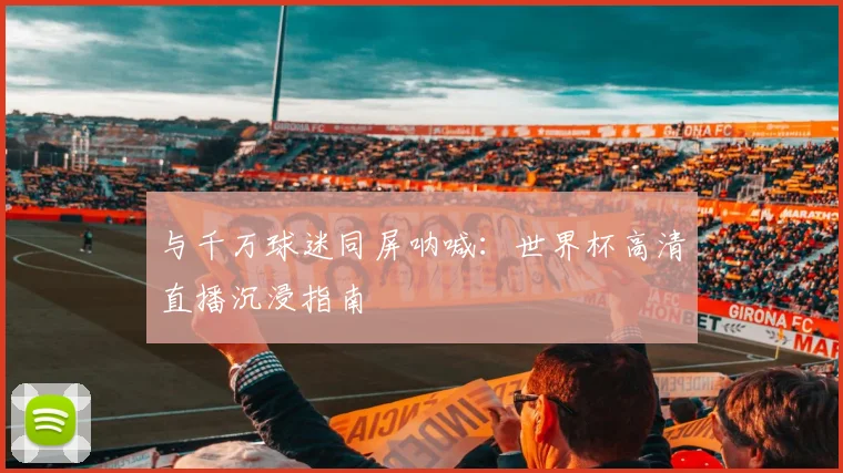 与千万球迷同屏呐喊:世界杯高清直播沉浸指南