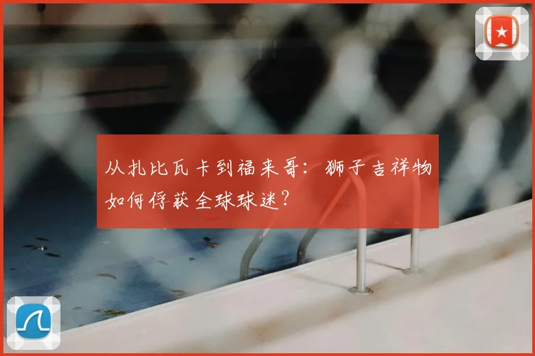 从扎比瓦卡到福来哥：狮子吉祥物如何俘获全球球迷？