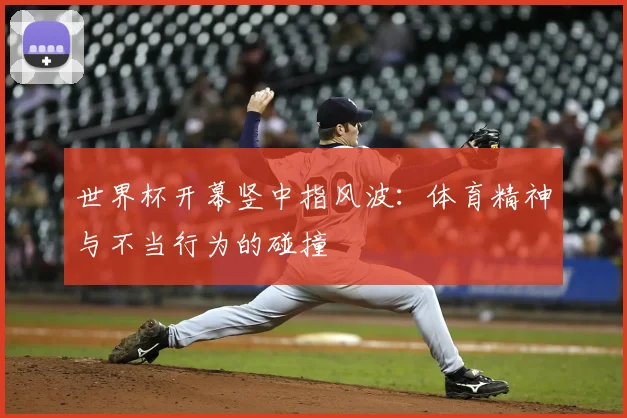 世界杯开幕竖中指风波:体育精神与不当行为的碰撞