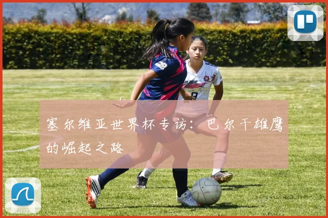 塞尔维亚世界杯专访:巴尔干雄鹰的崛起之路