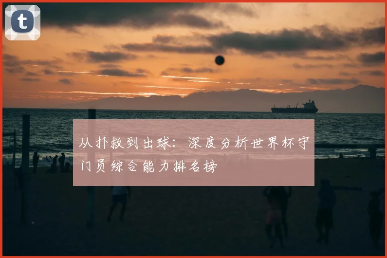 从扑救到出球:深度分析世界杯守门员综合能力排名榜