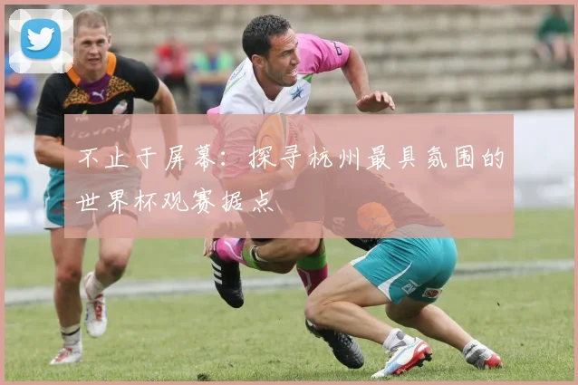 不止于屏幕:探寻杭州最具氛围的世界杯观赛据点