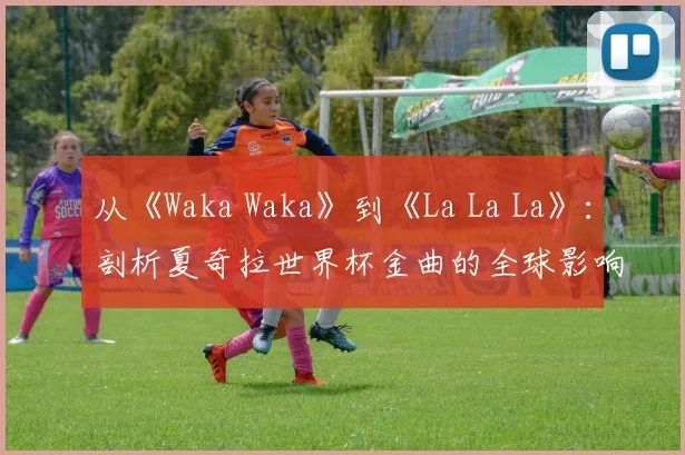 从《Waka Waka》到《La La La》：剖析夏奇拉世界杯金曲的全球影响力