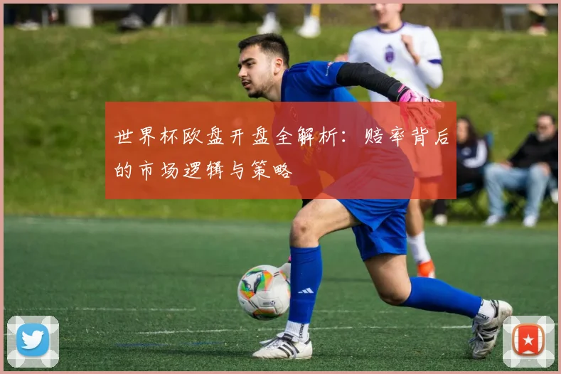 世界杯欧盘开盘全解析:赔率背后的市场逻辑与策略