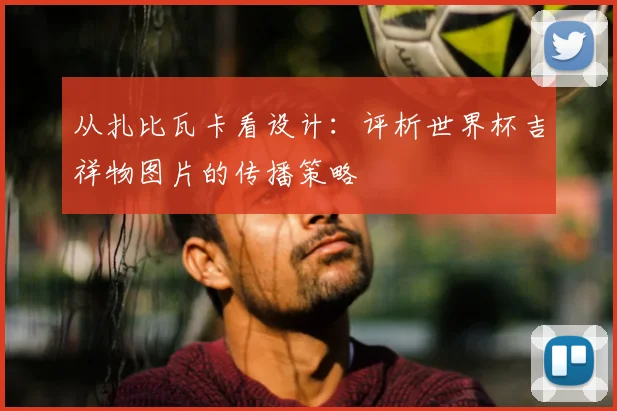 从扎比瓦卡看设计:评析世界杯吉祥物图片的传播策略