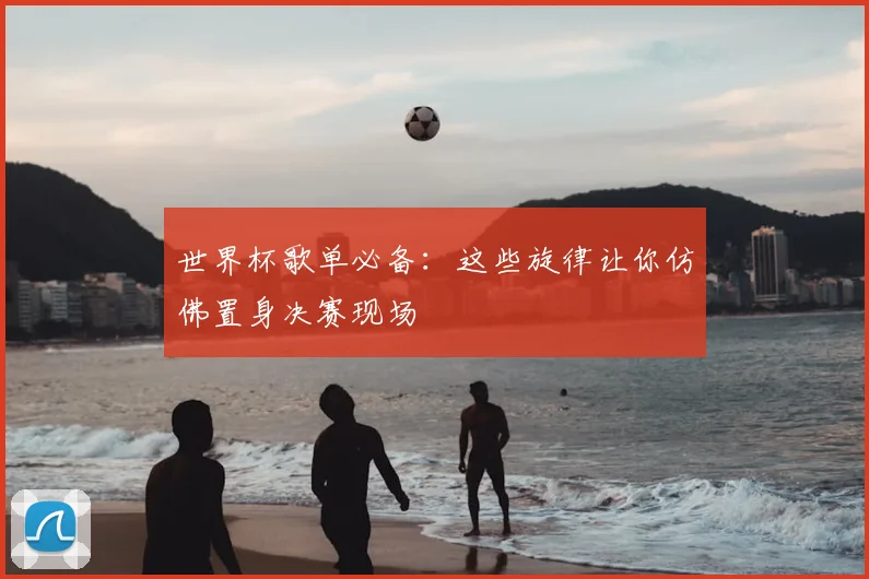 世界杯歌单必备:这些旋律让你仿佛置身决赛现场
