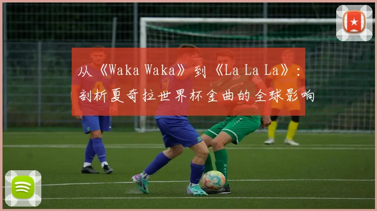 从《Waka Waka》到《La La La》:剖析夏奇拉世界杯金曲的全球影响力