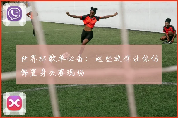 世界杯歌单必备:这些旋律让你仿佛置身决赛现场