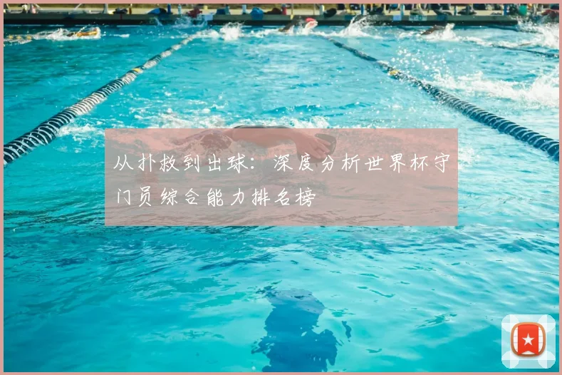 从扑救到出球：深度分析世界杯守门员综合能力排名榜