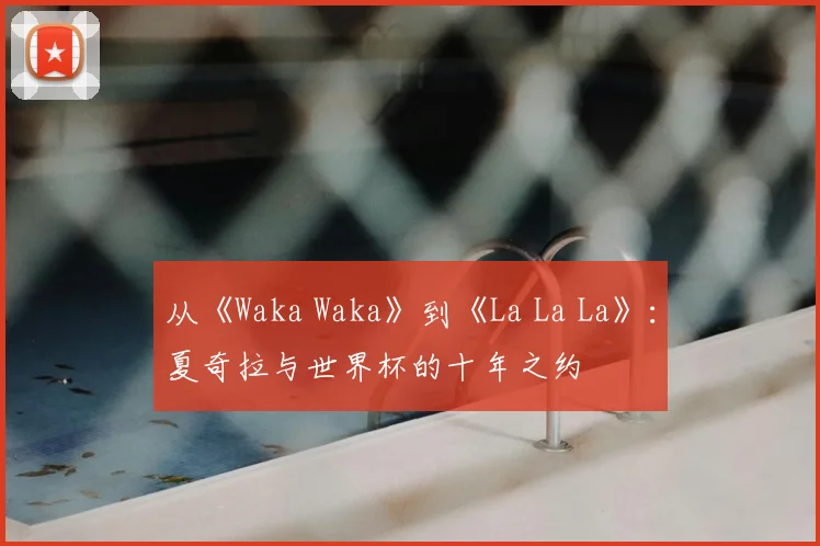 从《Waka Waka》到《La La La》:夏奇拉与世界杯的十年之约