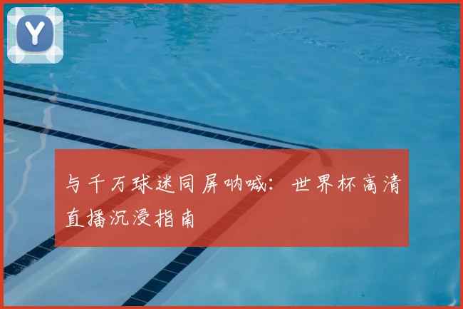 与千万球迷同屏呐喊:世界杯高清直播沉浸指南