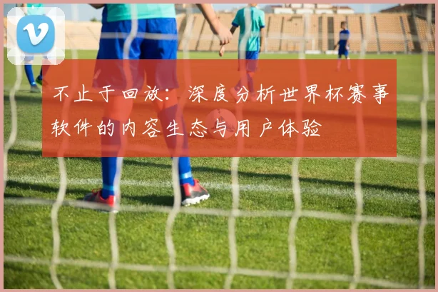 不止于回放:深度分析世界杯赛事软件的内容生态与用户体验