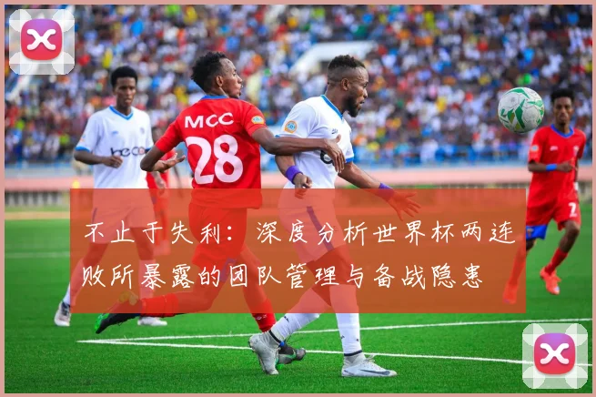 不止于失利:深度分析世界杯两连败所暴露的团队管理与备战隐患